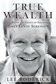 Title: TRUE WEALTH: The Vision and Genius of James LeVoy Sorenson, Author: Lee Roderick