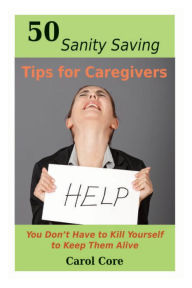 Title: 50 Sanity Saving Tips for Caregivers: You Don't Have to Kill Yourself to Keep Them Alive, Author: Carol Core