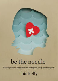 Title: Be the Noodle: Fifty Ways to Be a Compassionate, Courageous, Crazy-Good Caregiver, Author: Lois Kelly