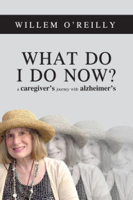 Title: What Do I Do Now?: A Caregiver's Journey with Alzheimer's, Author: Willem O'Reilly
