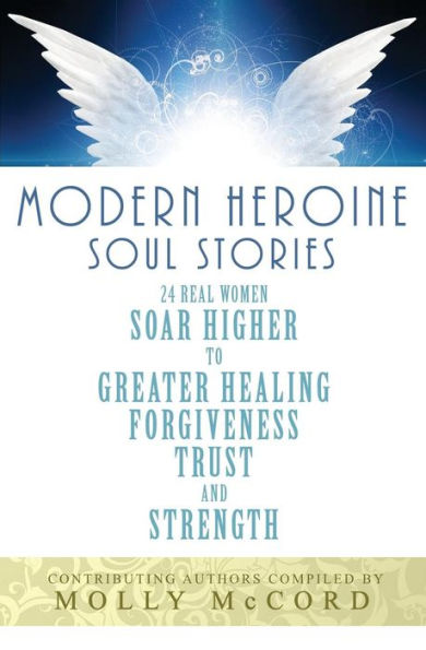 Modern Heroine Soul Stories: 24 Real Women Soar Higher to Greater Healing, Forgiveness, Trust, and Strength