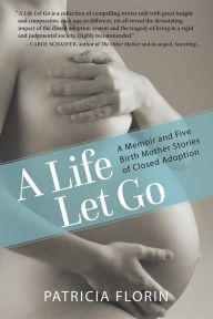 Title: A Life Let Go: A Memoir and Five Birth Mother Stories of Closed Adoption, Author: Patricia J Florin