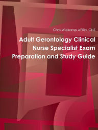 Title: Adult Gerontology Clinical Nurse Specialist Exam Preparation and Study Guide, Author: Chris Wiekamp