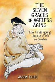 Title: The Seven Graces of Ageless Aging: How To Die Young as Late in Life as Possible, Author: Jason Elias