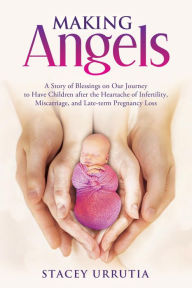 Title: Making Angels: A Story of Blessings on Our Journey to Have Children after the Heartache of Infertility, Miscarriage, and Late-term Pregnancy Loss, Author: Stacey Urrutia