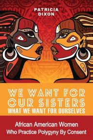 Title: We Want for Our Sisters What We Want for Ourselves: African American Women Who Practice Polygyny/Polygamy by Consent, Author: Patricia Dixon