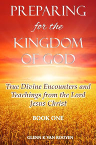 Title: Preparing for the Kingdom of God - Book 1: True Divine Encounters and Teachings from the Lord Jesus Christ, Author: Glenn K Van Rooyen