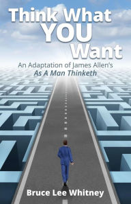 Title: Think What You Want: An Adaptation of James Allen's As a Man Thinketh, Author: Bruce Lee Whitney