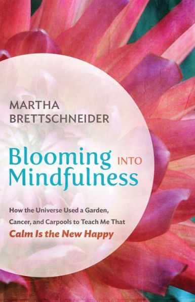 Blooming into Mindfulness: How the Universe Used a Garden, Cancer, and Carpools to Teach Me That Calm Is New Happy