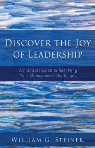 Title: Discover the Joy of Leadership: A Practical Guide to Resolving Your Management Challenges, Author: William G Steiner