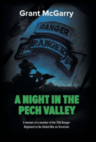Title: A Night in the Pech Valley: A memoir of a member of the 75th Ranger Regiment in the Global War on Terrorism, Author: Grant Mcgarry