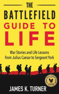 Title: The Battlefield Guide to Life: War Stories and Life Lessons from Julius Caesar to Sergeant York, Author: James K Turner