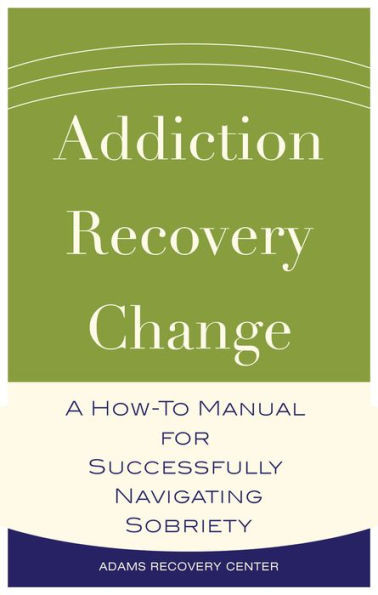 Addiction, Recovery, Change: A How-To Manual for Successfully Navigating Sobriety
