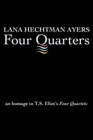 Title: Four Quarters: An Homage To T.S. Eliot's Four Quartets, Author: Lana Hechtman Ayers