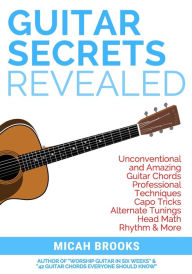 Title: Guitar Secrets Revealed: Unconventional and Amazing Guitar Chords, Professional Techniques, Capo Tricks, Alternate Tunings, Head Math, Rhythm & More, Author: Micah Brooks