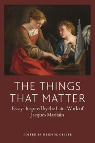 Title: The Things That Matter: Essays Inspired by the Later of Work of Jacques Maritain, Author: Heidi Geibel