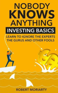 Title: Nobody Knows Anything: Investing Basics Learn to Ignore the Experts, the Gurus and other Fools, Author: Robert Moriarty
