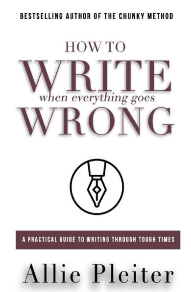 How to WRITE When Everything Goes WRONG: A Practical Guide to Writing Through Tough Times