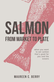 Title: Salmon From Market To Plate: when you want to eat salmon that is good for you and the oceans, Author: Maureen C Berry