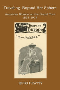 Title: TRAVELING BEYOND HER SPHERE: American Women on the Grand Tour, 1814 to 1914, Author: Bess Beatty