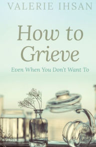 Title: How to Grieve: Even when you don't want to, Author: Valerie Ihsan