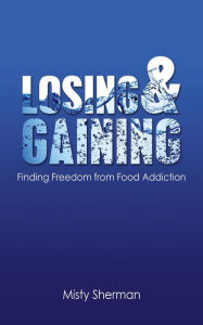 Title: Losing and Gaining: Finding Freedom from Food Addiction, Author: Misty Sherman