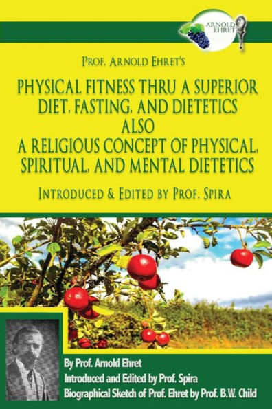Prof. Arnold Ehret's Physical Fitness Thru a Superior Diet, Fasting, and Dietetics Also a Religious Concept of Physical, Spiritual, and Mental Dietetics: Introduced, Annotated, and Edited by Prof. Spira