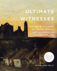 Title: Ultimate Witnesses: The Visual Culture of Death, Burial and Mourning in Famine Ireland, Author: Niamh Ann Kelly