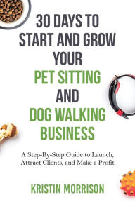 Title: 30 Days To Start and Grow Your Pet Sitting and Dog Walking Business: A Step-By-Step Guide to Launch, Attract Clients, and Make a Profit, Author: Kristin Morrison