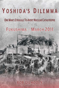 Title: Yoshida's Dilemma: One Man's Struggle to Avert Nuclear Catastrophe Fukushima - March 2011, Author: Rob Gilhooly