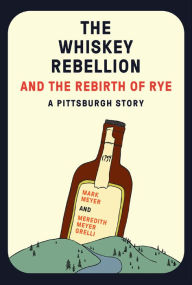 Title: The Whiskey Rebellion and the Rebirth of Rye: A Pittsburgh Story, Author: Mark Meyer