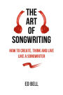 The Art of Songwriting: How to Create, Think and Live Like a Songwriter