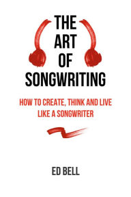 Title: The Art of Songwriting: How to Create, Think and Live Like a Songwriter, Author: Ed Bell