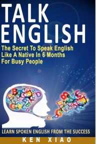 Title: Talk English: The Secret to Speak English Like a Native in 6 Months for Busy People, Author: Ken Xiao