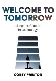 Title: Welcome to Tomorrow: a beginner's guide to technology, Author: Corey Preston