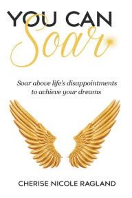 Title: You Can Soar: Soar Above Life's Disappointments to Achieve Your Dreams, Author: Cherise Nicole Ragland