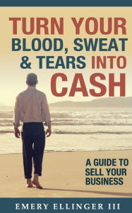Title: Turn Your Blood, Sweat & Tears Into Cash: A Guide To Sell Your Business, Author: Emery Ellinger III