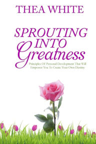 Title: Sprouting Into Greatness: Principles of Personal Development That Will Empower You To Create Your Own Destiny, Author: Thea White