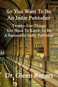 Title: So You Want To Be An Indie Publisher: Twenty-five Things You Need To Know To Be A Successful Independent Publisher, Author: Glenn Rogers