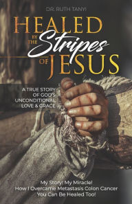 Title: Healed by the Stripes of Jesus: A True Story of God's Unconditional Love & Grace.: My Story! My Miracle!! How I Overcame Metastasis Colon Cancer: You Can Be Healed Too!, Author: Ruth Tanyi