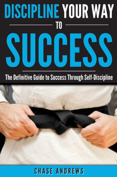 Discipline Your Way to Success: The Definitive Guide to Success Through Self-Discipline: Why Self-Discipline is Crucial to Your Success Story and How to Take Control Over Your Thoughts and Actions