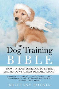 Title: The Dog Training Bible - How to Train Your Dog to be the Angel You've Always Dreamed About: Includes Sit, Stay, Heel, Come, Crate, Leash, Socialization, Potty Training and How to Eliminate Bad Habits, Author: Brittany Boykin