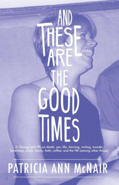 AND THESE ARE THE GOOD TIMES: A Chicago gal riffs on death, sex, life, dancing, writing, wonder, loneliness, place, family, faith, coffee, and the FBI (among other things)