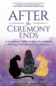 Title: After the Ceremony Ends: A Companion Guide to Help You Integrate Visionary Plant Medicine Experiences, Author: Katherine E Coder