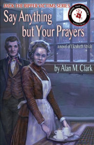 Title: Say Anything but Your Prayers: A Novel of Elizabeth Stride, the Third Victim of Jack the Ripper, Author: Alan M Clark