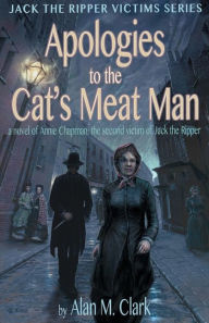 Title: Apologies to the Cat's Meat Man: A Novel of Annie Chapman, the Second Victim of Jack the Ripper, Author: Alan M. Clark