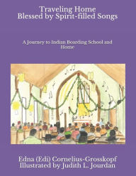 Title: Traveling Home Blessed by Spirit-filled Songs: A Journey to Indian Boarding School and Home, Author: Edna (Edi) Cornelius-Grosskopf