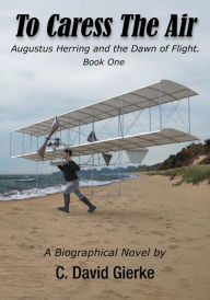 Title: To Caress the Air: Augustus Herring and the Dawn of Flight. Book One, Author: C. David Gierke