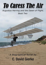 Title: To Caress the Air: Augustus Herring and the Dawn of Flight. Book Two, Author: C. David Gierke