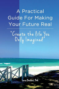 Title: A Practical Guide For Making Your Future Real: Create The Life You Only Imagined, Author: Lorrie Borchert